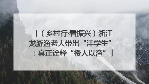 （乡村行·看振兴）浙江龙游渔老大带出“洋学生”：真正诠释“授人以渔”