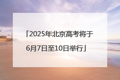 2025年北京高考将于6月7日至10日举行