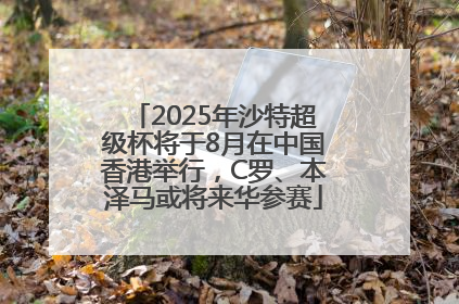 2025年沙特超级杯将于8月在中国香港举行，C罗、本泽马或将来华参赛