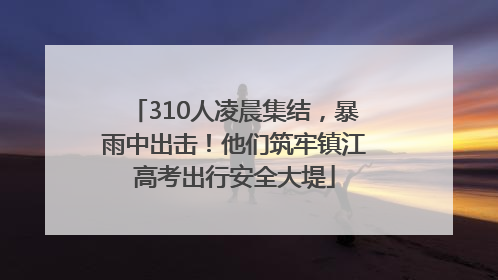 310人凌晨集结，暴雨中出击！他们筑牢镇江高考出行安全大堤